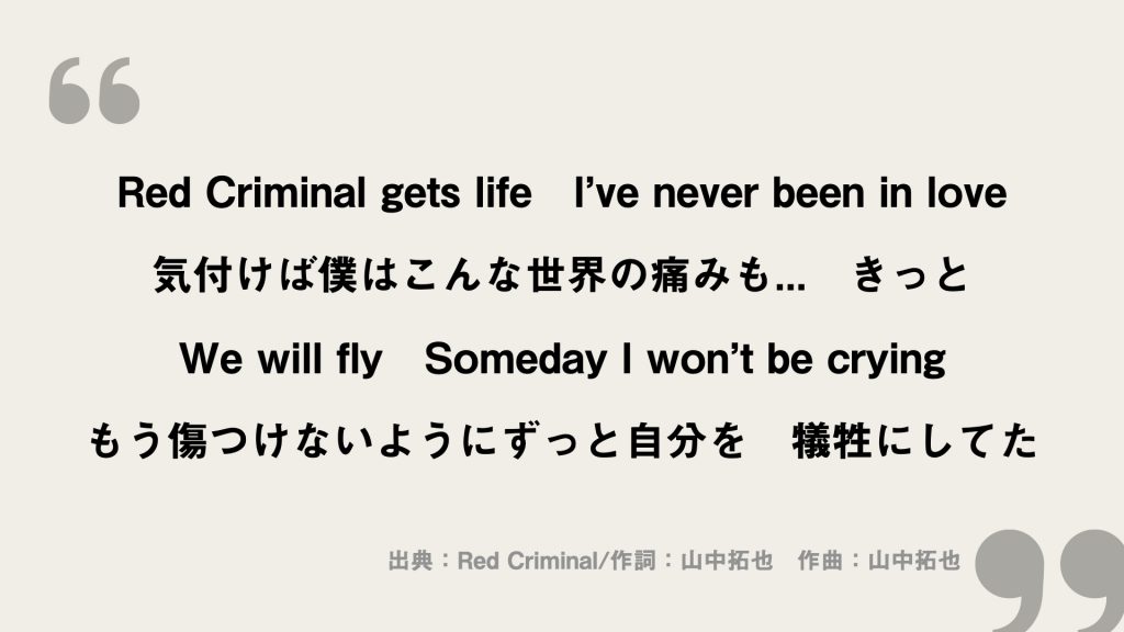 Red Criminal gets life　I’ve never been in love
気付けば僕はこんな世界の痛みも...　きっと
We will fly　Someday I won’t be crying
もう傷つけないようにずっと自分を　犠牲にしてた