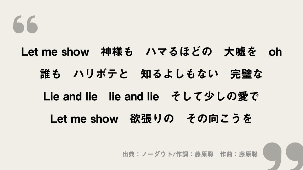 Let me show　神様も　ハマるほどの　大嘘を　oh
誰も　ハリボテと　知るよしもない　完璧な
Lie and lie　lie and lie　そして少しの愛で
Let me show　欲張りの　その向こうを
