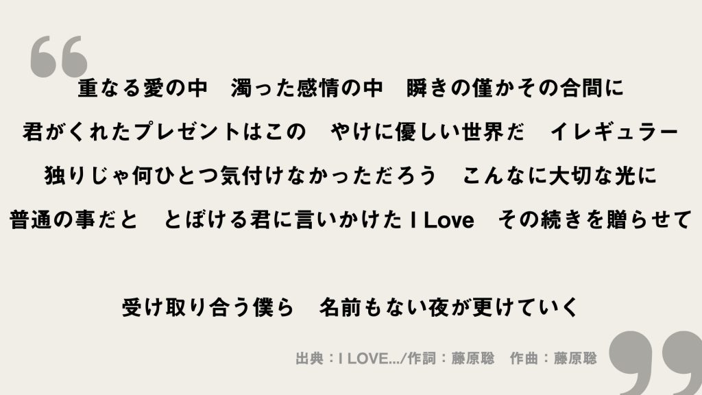 重なる愛の中　濁った感情の中　瞬きの僅かその合間に
君がくれたプレゼントはこの　やけに優しい世界だ
イレギュラー
独りじゃ何ひとつ気付けなかっただろう　こんなに大切な光に
普通の事だと　とぼける君に言いかけた I Love　その続きを贈らせて
受け取り合う僕ら　名前もない夜が更けていく