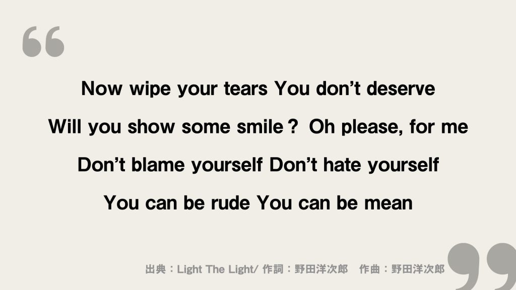 Now wipe your tears
You don’t deserve

Will you show some smile？
Oh please, for me

Don’t blame yourself
Don’t hate yourself

You can be rude
You can be mean