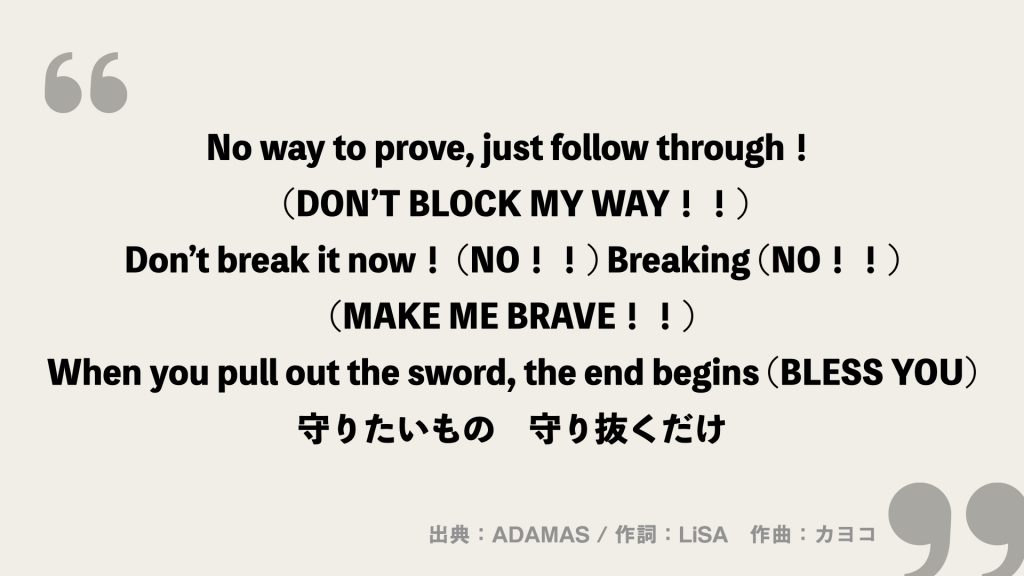 No way to prove, just follow through！ (DON’T BLOCK MY WAY！！)
Don’t break it now！ (NO！！) Breaking (NO！！) (MAKE ME BRAVE！！)
When you pull out the sword, the end begins (BLESS YOU)
守りたいもの　守り抜くだけ