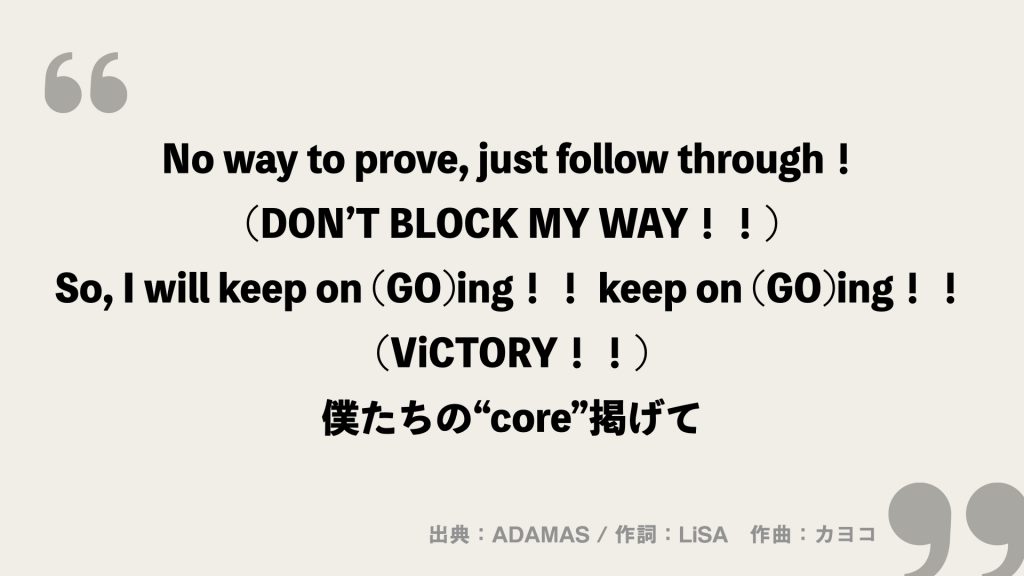 No way to prove, just follow through！ (DON’T BLOCK MY WAY！！)
So, I will keep on (GO)ing！！ keep on (GO)ing！！ (ViCTORY！！)
僕たちの“core”掲げて