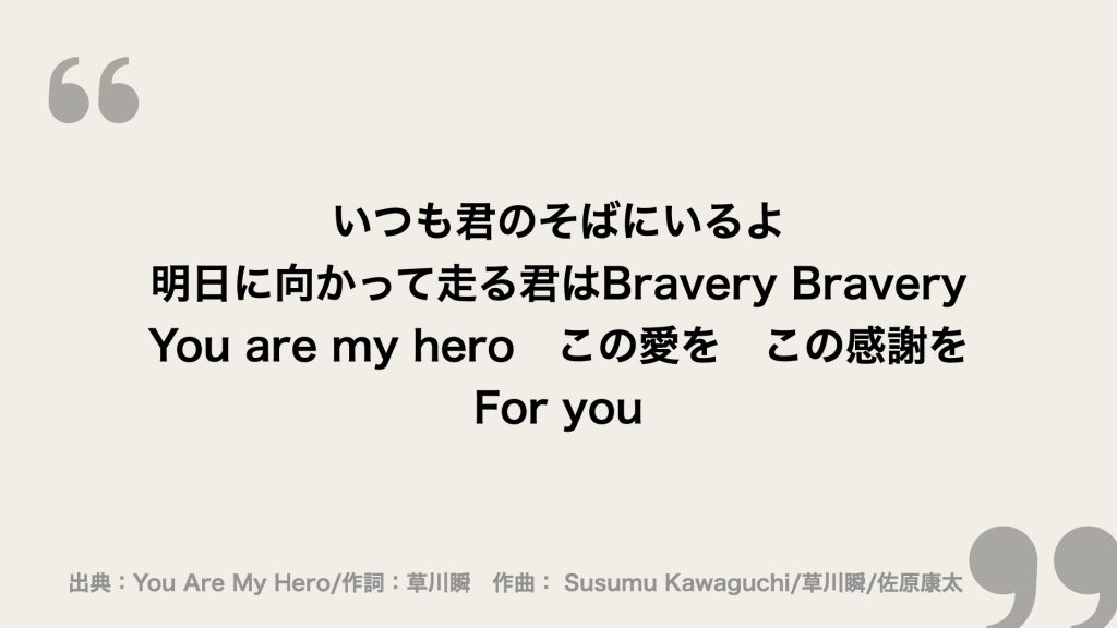 いつも君のそばにいるよ
明日に向かって走る君はBravery Bravery
You are my hero　この愛を　この感謝を
For you