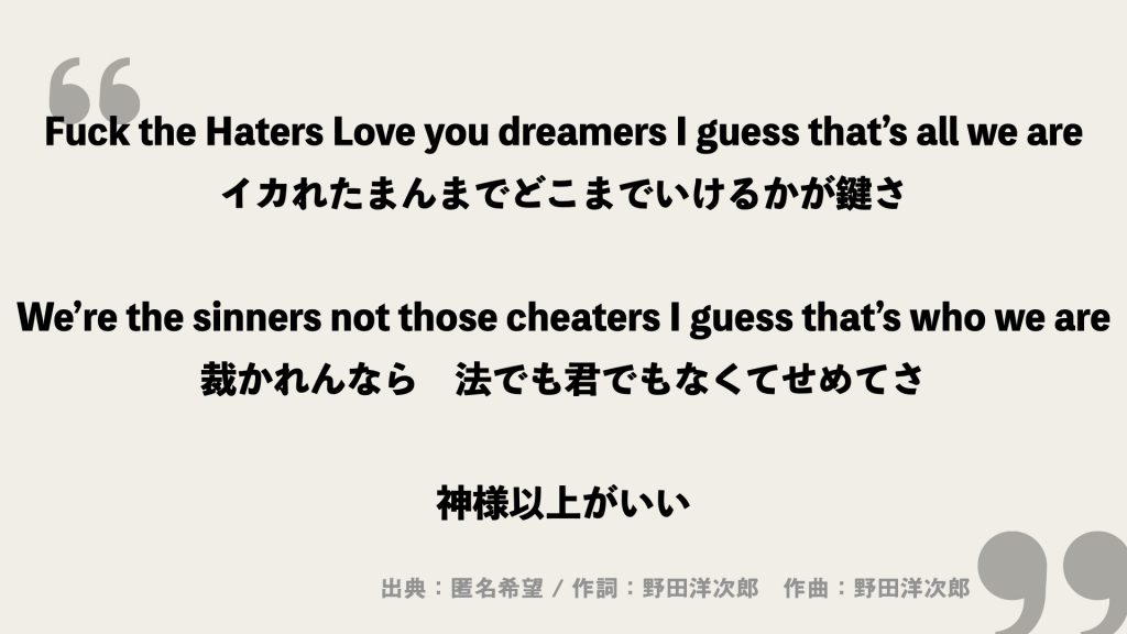 Fuck the Haters Love you dreamers I guess that’s all we are
イカれたまんまでどこまでいけるかが鍵さ

We’re the sinners not those cheaters I guess that’s who we are
裁かれんなら　法でも君でもなくてせめてさ

神様以上がいい