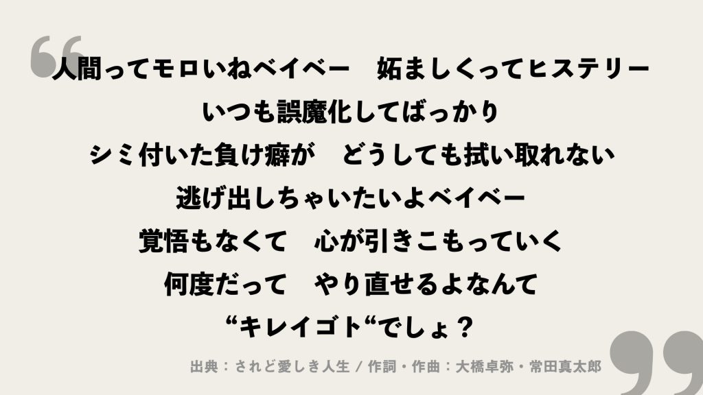 人間ってモロいねベイベー　妬ましくってヒステリー
いつも誤魔化してばっかり
シミ付いた負け癖が　どうしても拭い取れない
逃げ出しちゃいたいよベイベー　覚悟もなくて　心が引きこもっていく
何度だって　やり直せるよなんて
“キレイゴト“でしょ？