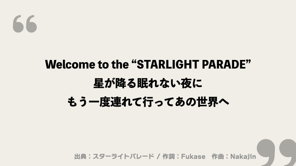 Welcome to the “STARLIGHT PARADE”
星が降る眠れない夜に
もう一度連れて行ってあの世界へ
