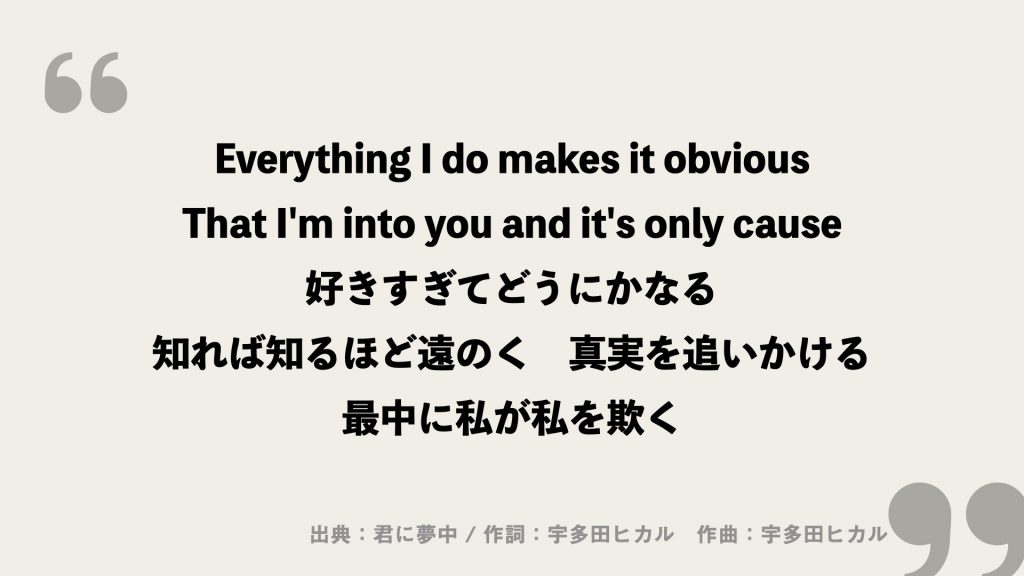 Everything I do makes it obvious
That I'm into you and it's only cause
好きすぎてどうにかなる
知れば知るほど遠のく　真実を追いかける
最中に私が私を欺く