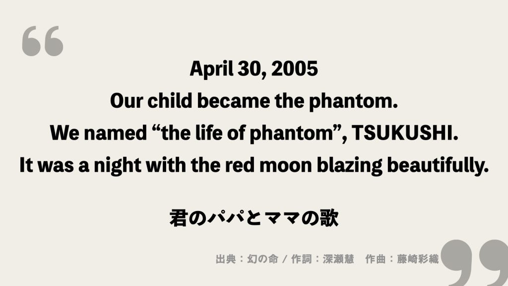 April 30, 2005
Our child became the phantom.
We named “the life of phantom”, TSUKUSHI.
It was a night with the red moon blazing beautifully.

君のパパとママの歌