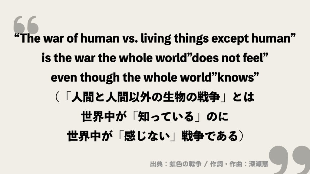 “The war of human vs. living things except human”
is the war the whole world”does not feel”
even though the whole world”knows”
(「人間と人間以外の生物の戦争」とは
世界中が「知っている」のに世界中が「感じない」戦争である)