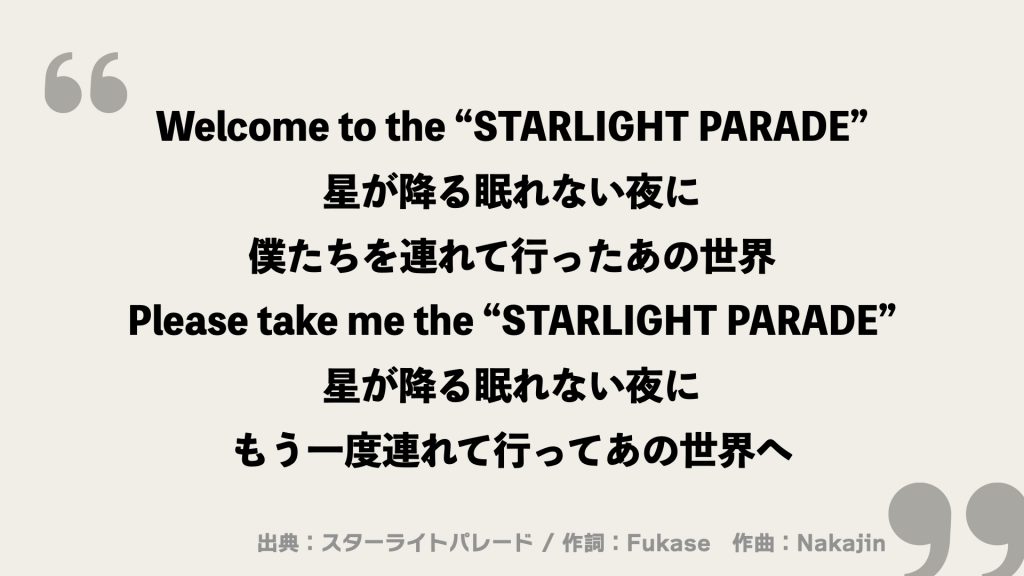 Welcome to the “STARLIGHT PARADE”
星が降る眠れない夜に
僕たちを連れて行ったあの世界
Please take me the “STARLIGHT PARADE”
星が降る眠れない夜に
もう一度連れて行ってあの世界へ