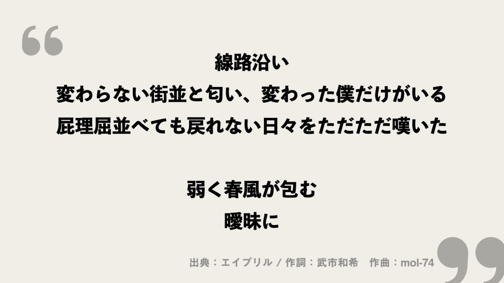 線路沿い
変わらない街並と匂い、変わった僕だけがいる
屁理屈並べても戻れない日々をただただ嘆いた

弱く春風が包む
曖昧に