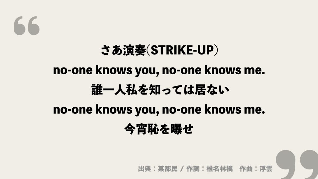 さあ演奏(STRIKE-UP)
no-one knows you, no-one knows me. 誰一人私を知っては居ない
no-one knows you, no-one knows me. 今宵恥を曝せ