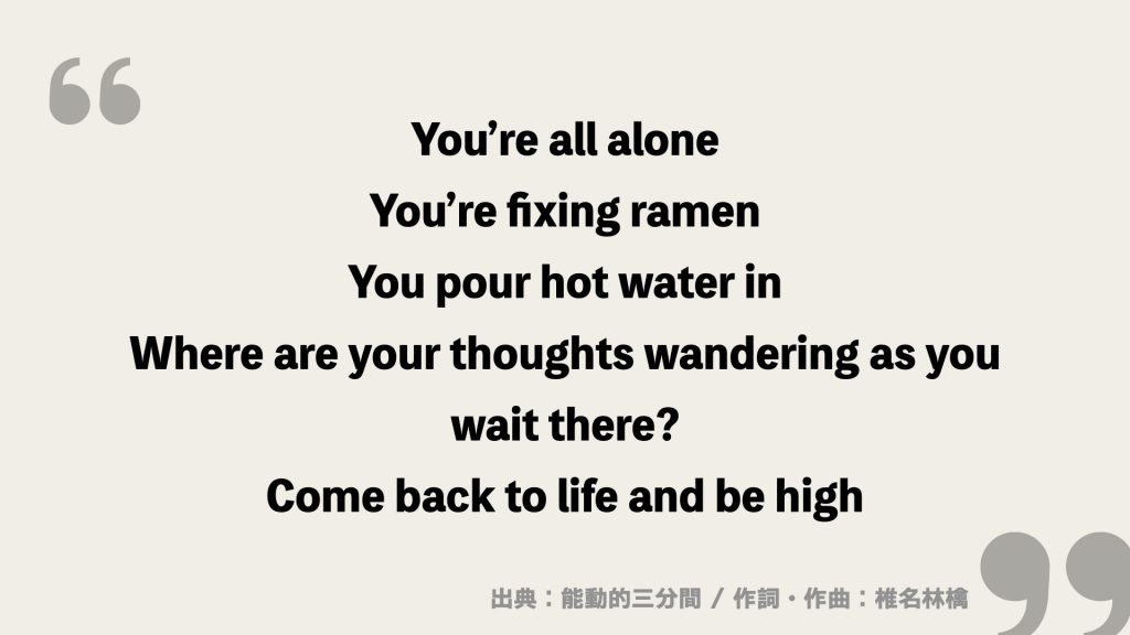 You’re all alone
You’re fixing ramen
You pour hot water in

Where are your thoughts wandering as you
wait there?

Come back to life and be high