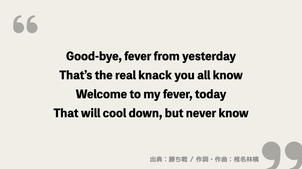 Good-bye, fever from yesterday
That’s the real knack you all know
Welcome to my fever, today
That will cool down, but never know