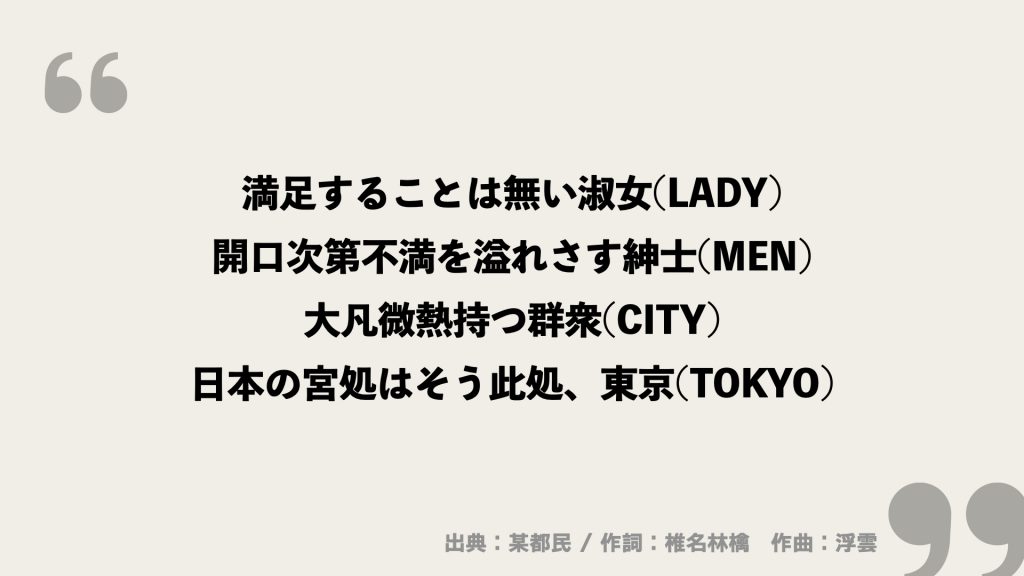 満足することは無い淑女(LADY)
開口次第不満を溢れさす紳士(MEN)
大凡微熱持つ群衆(CITY)
日本の宮処はそう此処、東京(TOKYO)