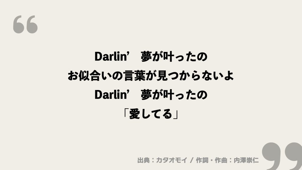 Darlin’　夢が叶ったの
お似合いの言葉が見つからないよ
Darlin’　夢が叶ったの
「愛してる」