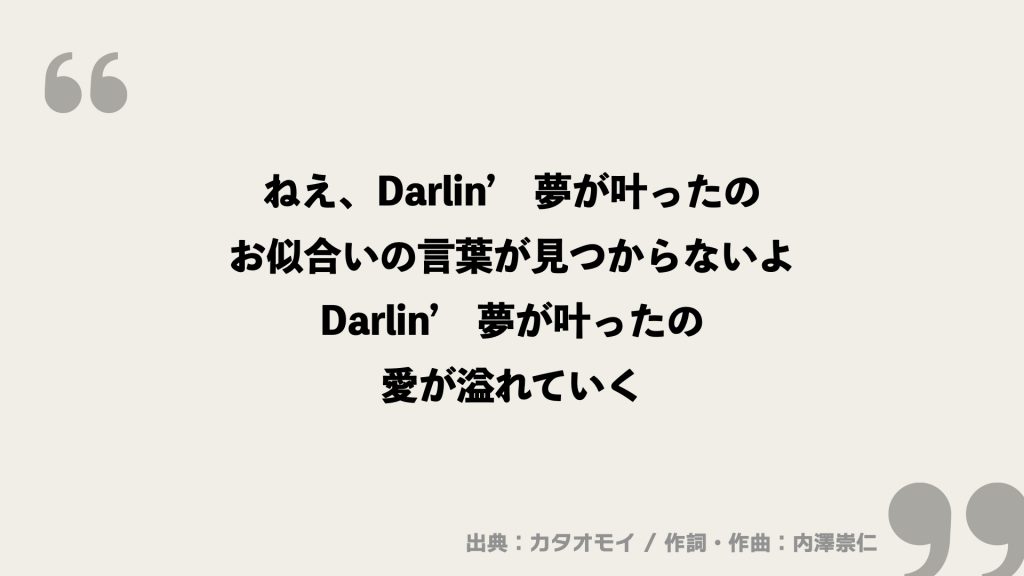 ねえ、Darlin’　夢が叶ったの
お似合いの言葉が見つからないよ
Darlin’　夢が叶ったの
愛が溢れていく