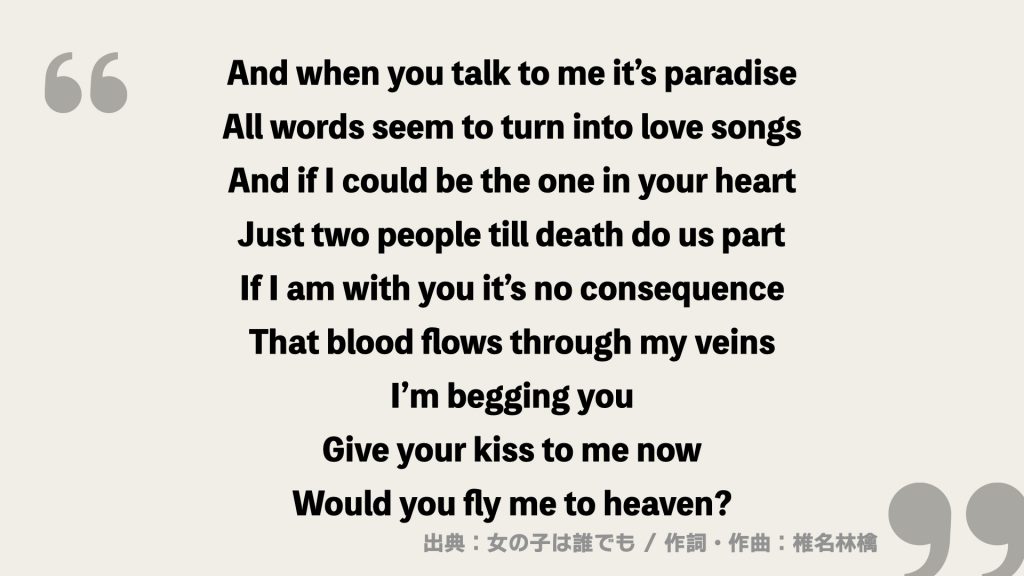 And when you talk to me it’s paradise
All words seem to turn into love songs
And if I could be the one in your heart
Just two people till death do us part
If I am with you it’s no consequence
That blood flows through my veins
I’m begging you
Give your kiss to me now
Would you fly me to heaven?