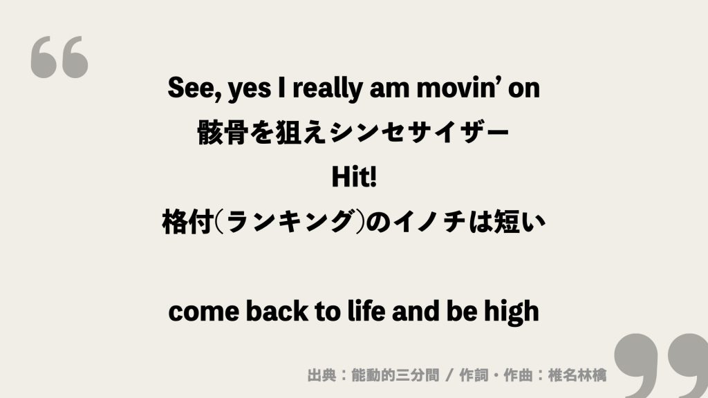 See, yes I really am movin’ on
骸骨を狙えシンセサイザー
Hit!
格付(ランキング)のイノチは短い

come back to life and be high