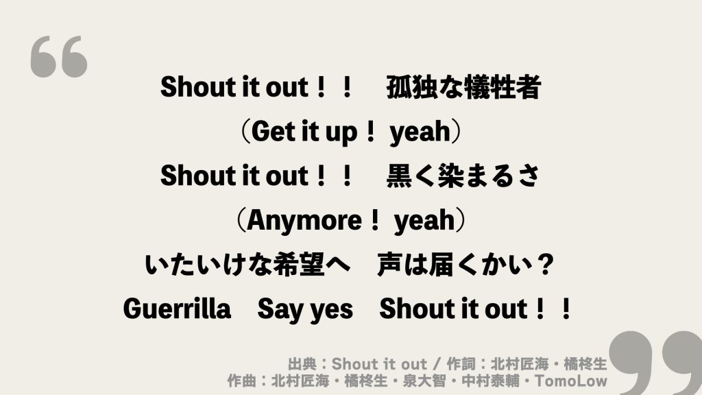 Shout it out！！
孤独な犠牲者
(Get it up！ yeah)
Shout it out！！
黒く染まるさ
(Anymore！ yeah)
いたいけな希望へ
声は届くかい？
Guerrilla
Say yes
Shout it out！！
