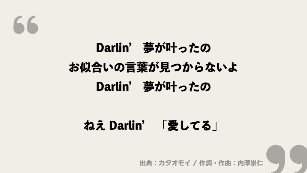 Darlin’　夢が叶ったの
お似合いの言葉が見つからないよ
Darlin’　夢が叶ったの

ねえ Darlin’　「愛してる」