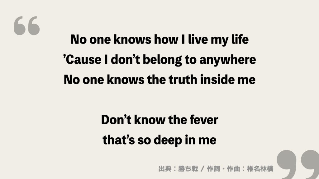 No one knows how I live my life
’Cause I don’t belong to anywhere
No one knows the truth inside me

Don’t know the fever
that’s so deep in me