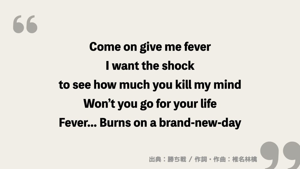 Come on give me fever
I want the shock
to see how much you kill my mind
Won’t you go for your life
Fever... Burns on a brand-new-day