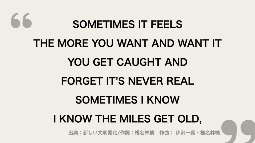 SOMETIMES IT FEELS
THE MORE YOU WANT AND WANT IT
YOU GET CAUGHT AND FORGET IT’S NEVER REAL
SOMETIMES I KNOW
I KNOW THE MILES GET OLD,