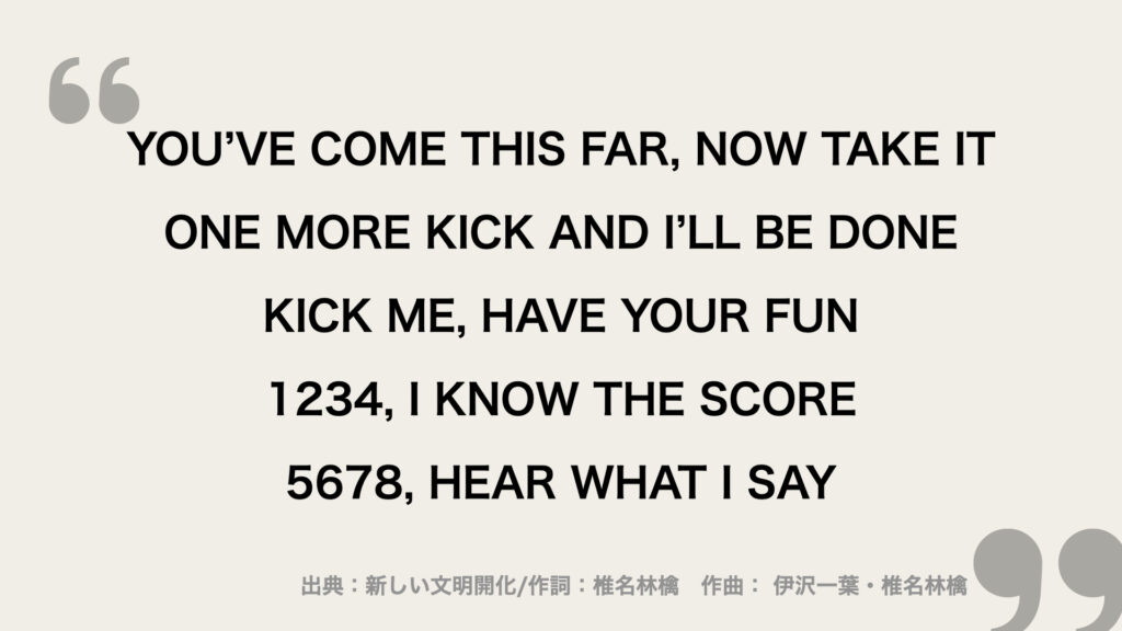 YOU’VE COME THIS FAR, NOW TAKE IT
ONE MORE KICK AND I’LL BE DONE
KICK ME, HAVE YOUR FUN
1234, I KNOW THE SCORE
5678, HEAR WHAT