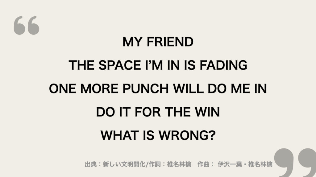I SAID MY FRIEND
THE SPACE I’M IN IS FADING
ONE MORE PUNCH WILL DO ME IN
DO IT FOR THE WIN
WHAT IS WRONG?