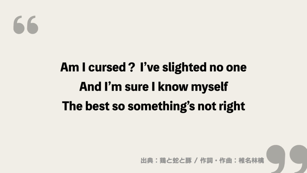 Am I cursed？ I’ve slighted no one
And I’m sure I know myself
The best so something’s not right