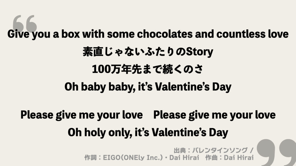 Give you a box with some chocolates and countless love
素直じゃないふたりのStory
100万年先まで続くのさ
Oh baby baby, it’s Valentine’s Day

Please give me your love
Please give me your love
Oh holy only, it’s Valentine’s Day