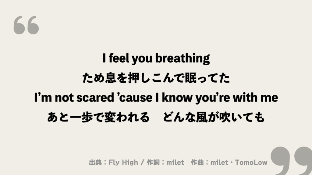 I feel you breathing
ため息を押しこんで眠ってた
I’m not scared ’cause I know you’re with me
あと一歩で変われる　どんな風が吹いても
