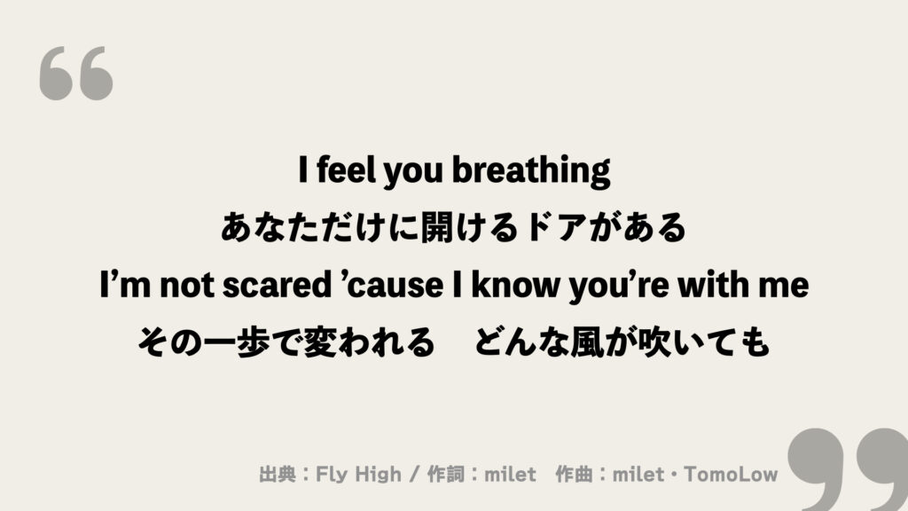 I feel you breathing
あなただけに開けるドアがある
I’m not scared ’cause I know you’re with me
その一歩で変われる　どんな風が吹いても