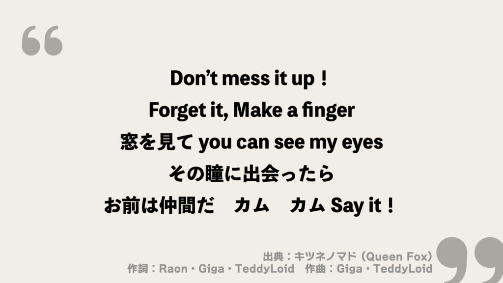 Don’t mess it up！
Forget it, Make a finger
窓を見て you can see my eyes
その瞳に出会ったら
お前は仲間だ　カム　カム Say it！