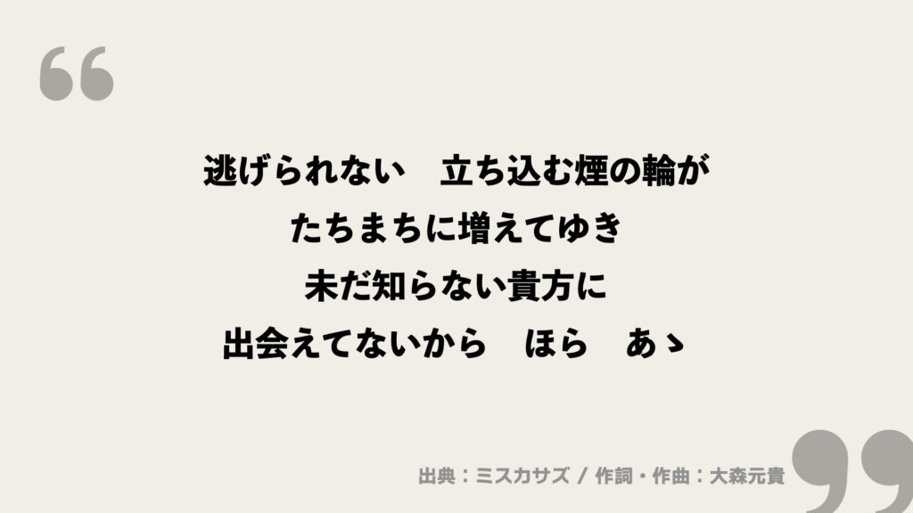 逃げられない　立ち込む煙の輪が
たちまちに増えてゆき
未だ知らない貴方に
出会えてないから　ほら　あゝ