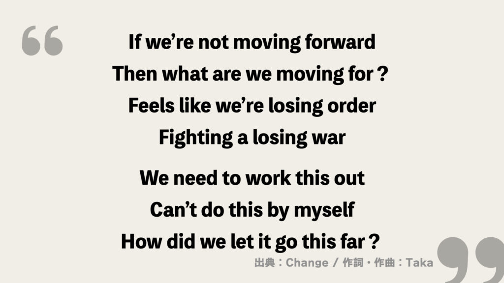 If we’re not moving forward
Then what are we moving for？
Feels like we’re losing order
Fighting a losing war

We need to work this out
Can’t do this by myself
How did we let it go this far？