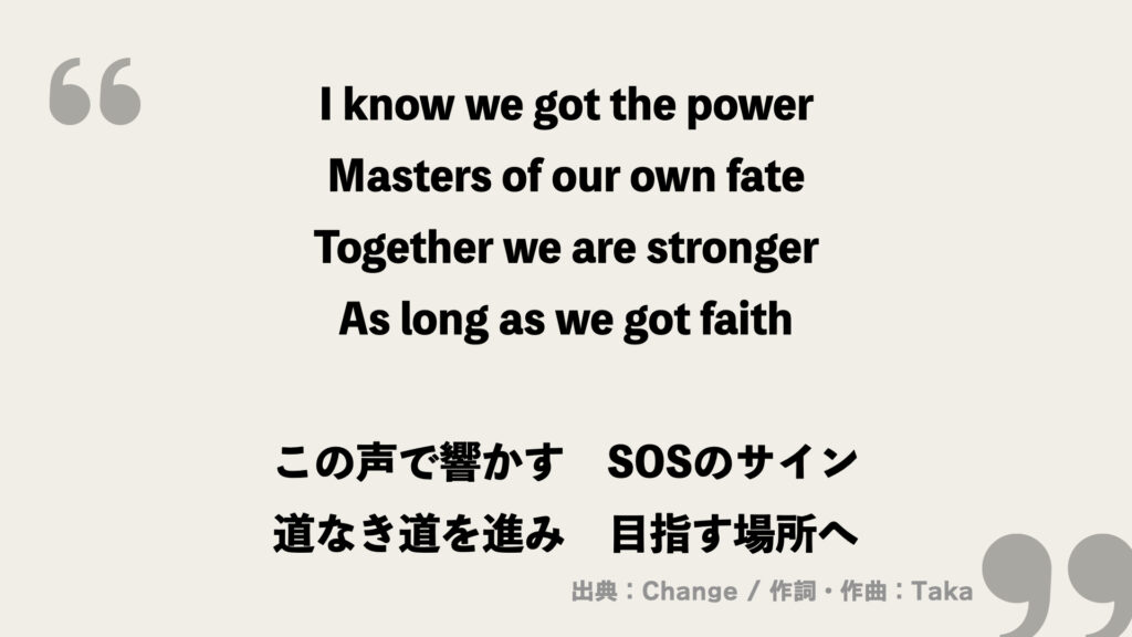 I know we got the power
Masters of our own fate
Together we are stronger
As long as we got faith

この声で響かす
SOSのサイン
道なき道を進み　目指す場所へ