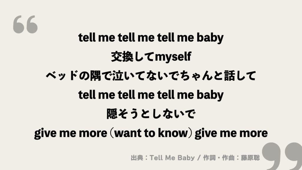tell me tell me tell me baby
交換してmyself
ベッドの隅で泣いてないでちゃんと話して
tell me tell me tell me baby
隠そうとしないで
give me more (want to know) give me more
