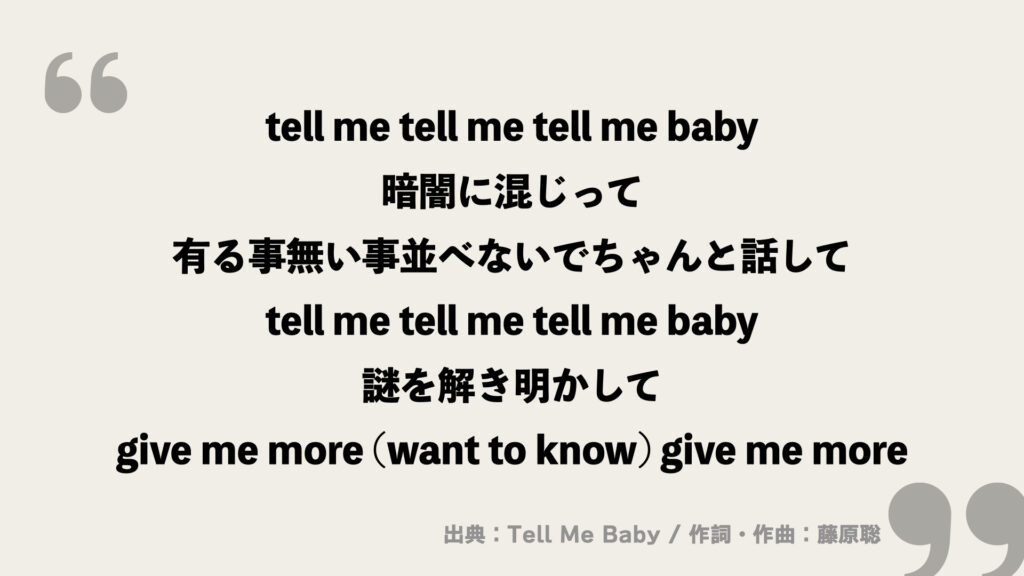 tell me tell me tell me baby
暗闇に混じって
有る事無い事並べないでちゃんと話して
tell me tell me tell me baby
謎を解き明かして
give me more (want to know) give me more