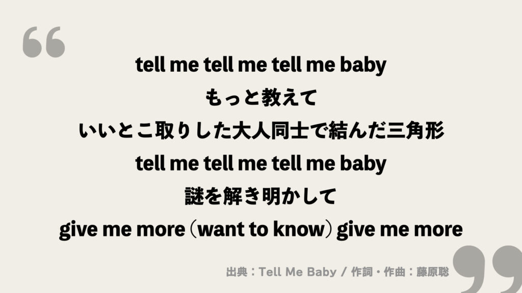 tell me tell me tell me baby
もっと教えて
いいとこ取りした大人同士で結んだ三角形
tell me tell me tell me baby
謎を解き明かして
give me more (want to know) give me more