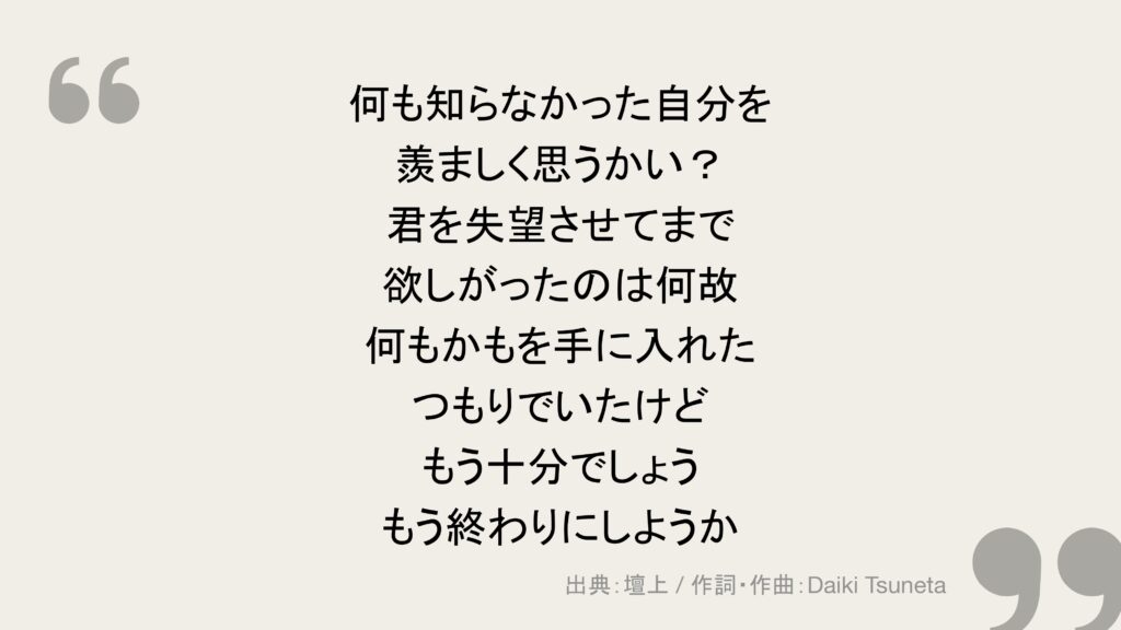 何も知らなかった自分を
羨ましく思うかい?
君を失望させてまで
欲しがったのは何故
何もかもを手に入れた
つもりでいたけど
もう十分でしょう
もう終わりにしようか