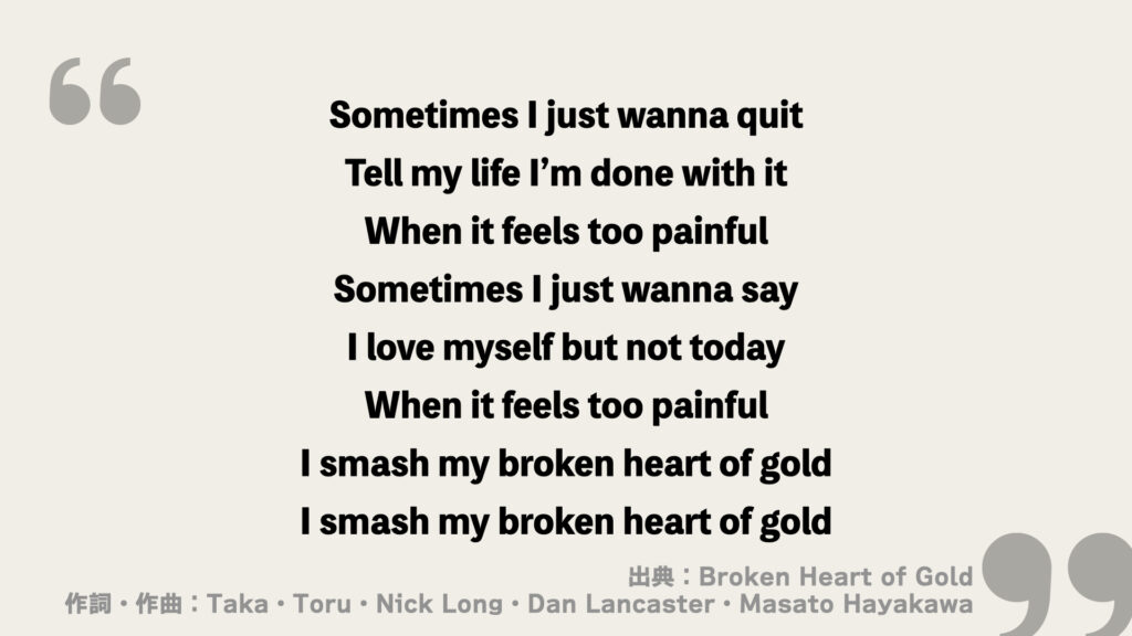 Sometimes I just wanna quit
Tell my life I’m done with it
When it feels too painful
Sometimes I just wanna say
I love myself but not today
When it feels too painful
I smash my broken heart of gold
I smash my broken heart of gold
