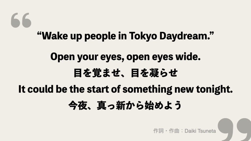 “Wake up people in Tokyo Daydream.”

Open your eyes, open eyes wide.
目を覚ませ、目を凝らせ
It could be the start of something new tonight.
今夜、真っ新から始めよう