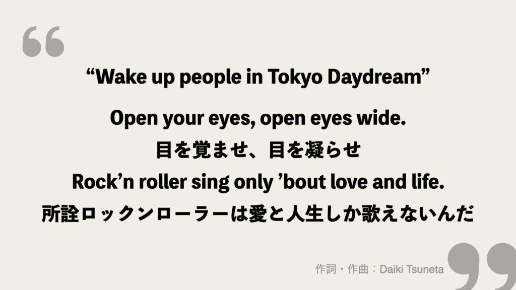 “Wake up people in Tokyo Daydream”

Open your eyes, open eyes wide.
目を覚ませ、目を凝らせ
Rock’n roller sing only ’bout love and life.
所詮ロックンローラーは愛と人生しか歌えないんだ