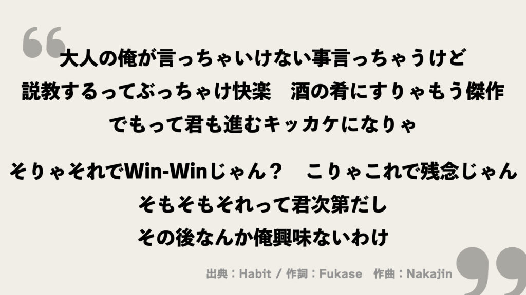 大人の俺が言っちゃいけない事言っちゃうけど
説教するってぶっちゃけ快楽
酒の肴にすりゃもう傑作
でもって君も進むキッカケになりゃ
そりゃそれでWin-Winじゃん?
こりゃこれで残念じゃん
そもそもそれって君次第だし
その後なんか俺興味ないわけ
