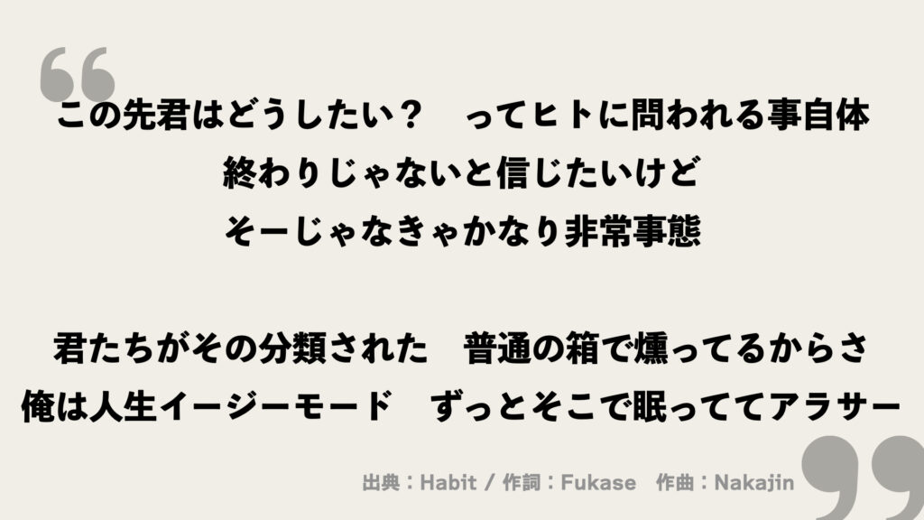 この先君はどうしたい?
ってヒトに問われる事自体
終わりじゃないと信じたいけど
そーじゃなきゃかなり非常事態
君たちがその分類された
普通の箱で燻ってるからさ
俺は人生イージーモード
ずっとそこで眠っててアラサー