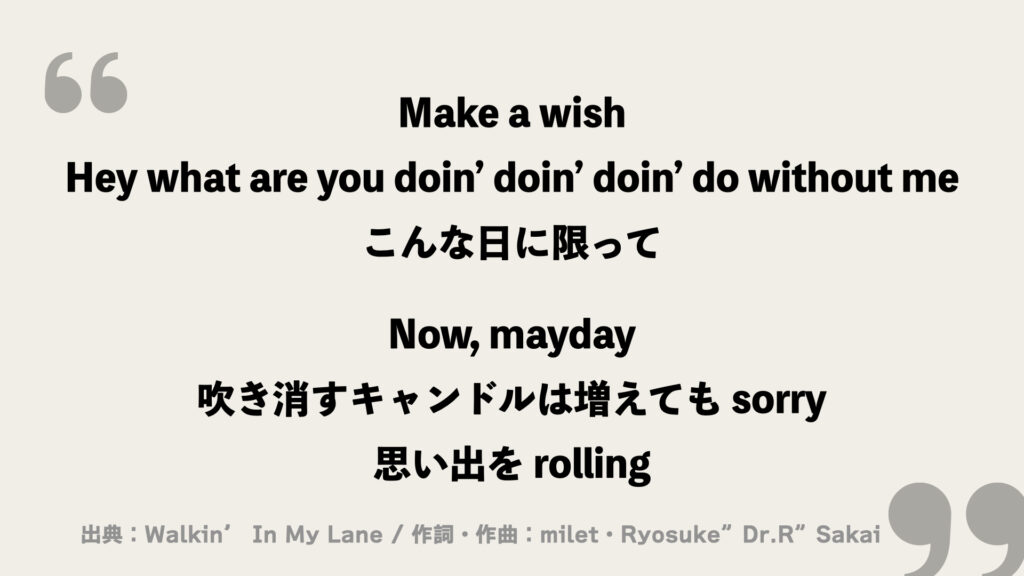 Make a wish
Hey what are you doin’ doin’ doin’ do without me
こんな日に限って

Now, mayday
吹き消すキャンドルは増えても sorry
思い出を rolling