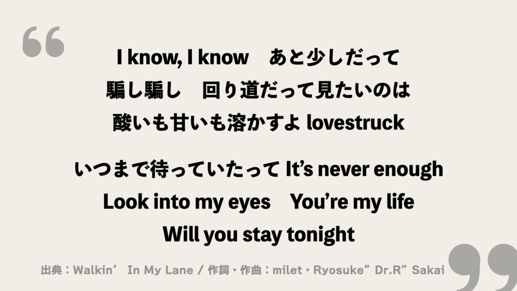I know, I know　あと少しだって
騙し騙し　回り道だって見たいのは
酸いも甘いも溶かすよ lovestruck

いつまで待っていたって It’s never enough
Look into my eyes
You’re my life
Will you stay tonight