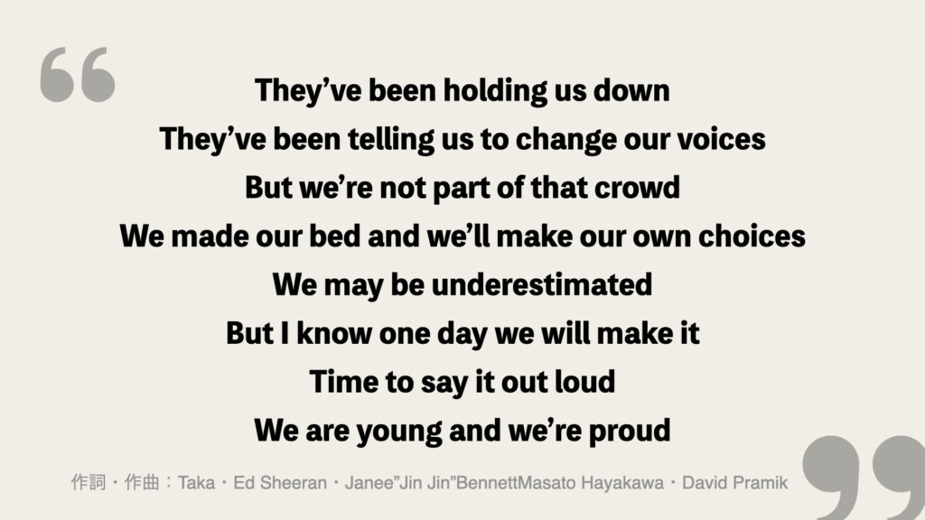 They’ve been holding us down
They’ve been telling us to change our voices
But we’re not part of that crowd
We made our bed and we’ll make our own choices
We may be underestimated
But I know one day we will make it
Time to say it out loud
We are young and we’re proud